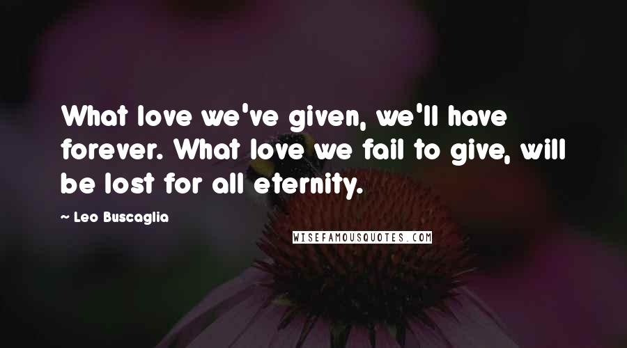 Leo Buscaglia Quotes: What love we've given, we'll have forever. What love we fail to give, will be lost for all eternity.