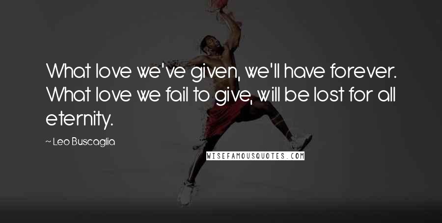 Leo Buscaglia Quotes: What love we've given, we'll have forever. What love we fail to give, will be lost for all eternity.