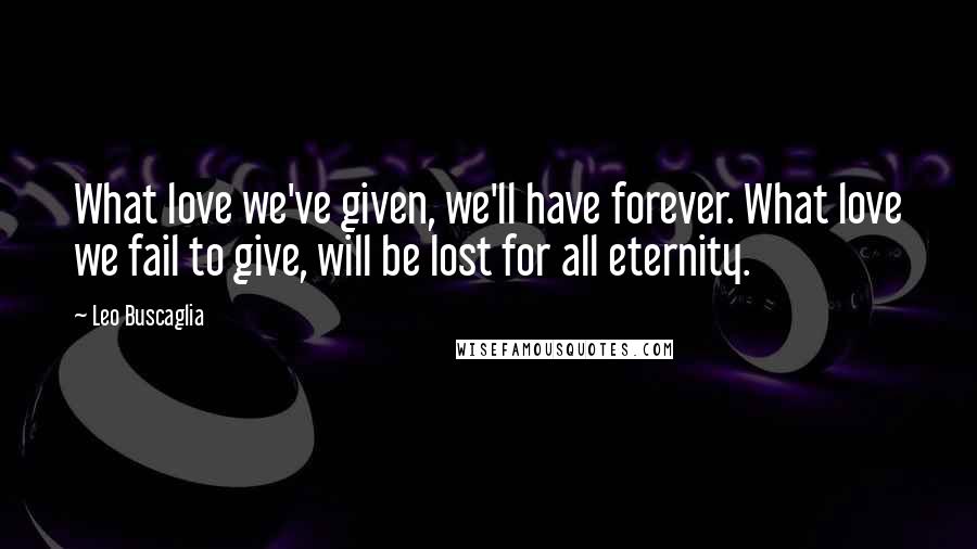 Leo Buscaglia Quotes: What love we've given, we'll have forever. What love we fail to give, will be lost for all eternity.