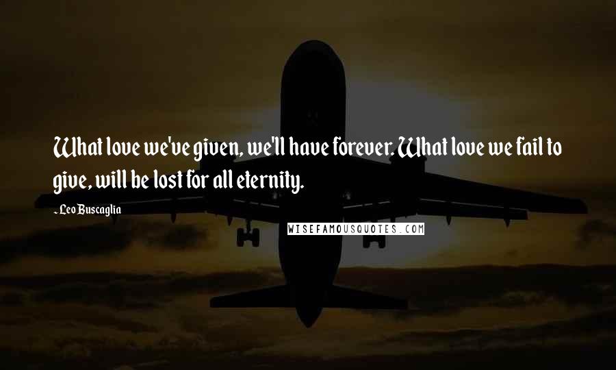 Leo Buscaglia Quotes: What love we've given, we'll have forever. What love we fail to give, will be lost for all eternity.