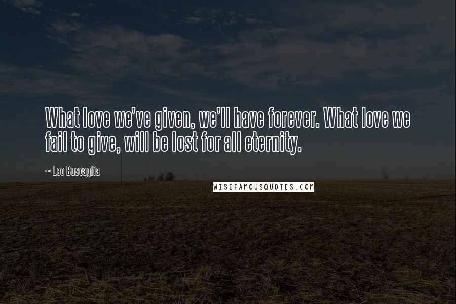 Leo Buscaglia Quotes: What love we've given, we'll have forever. What love we fail to give, will be lost for all eternity.