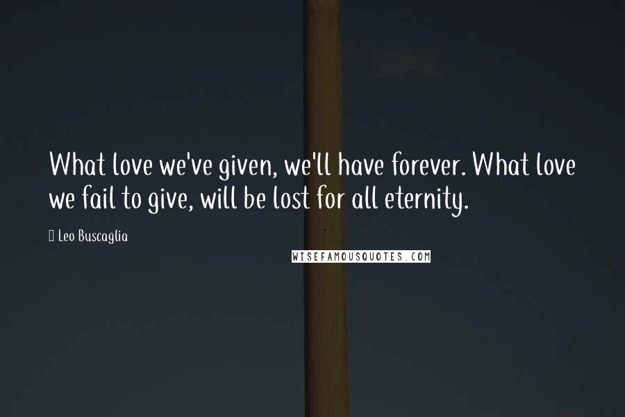Leo Buscaglia Quotes: What love we've given, we'll have forever. What love we fail to give, will be lost for all eternity.