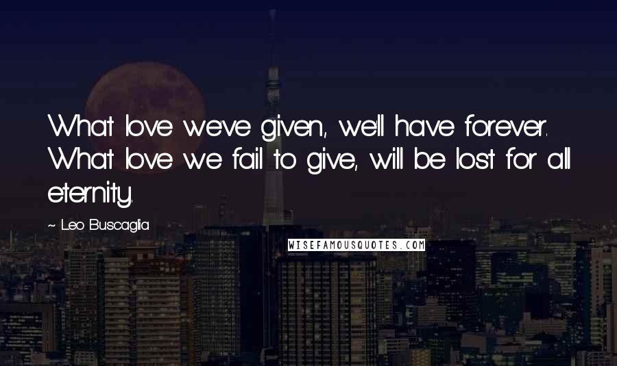 Leo Buscaglia Quotes: What love we've given, we'll have forever. What love we fail to give, will be lost for all eternity.