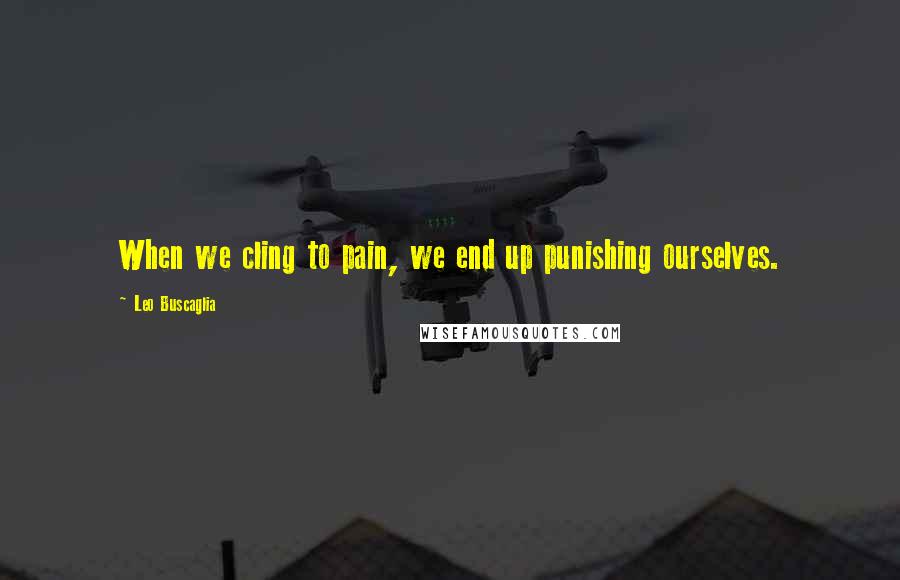 Leo Buscaglia Quotes: When we cling to pain, we end up punishing ourselves.