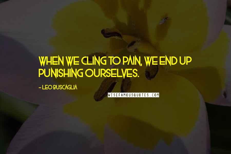 Leo Buscaglia Quotes: When we cling to pain, we end up punishing ourselves.