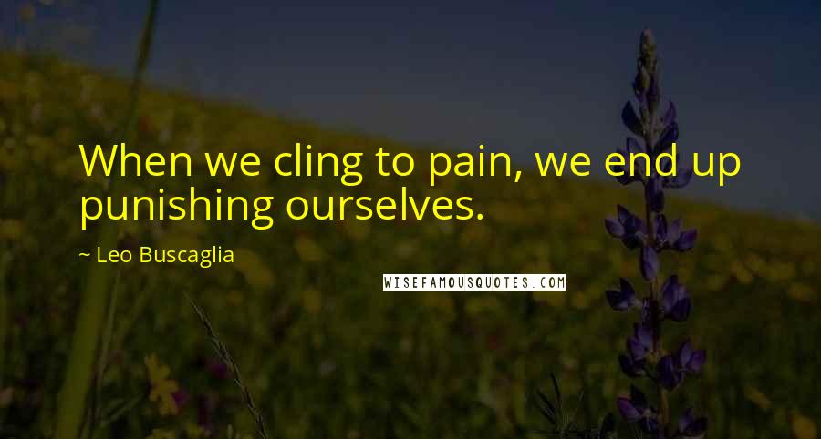 Leo Buscaglia Quotes: When we cling to pain, we end up punishing ourselves.