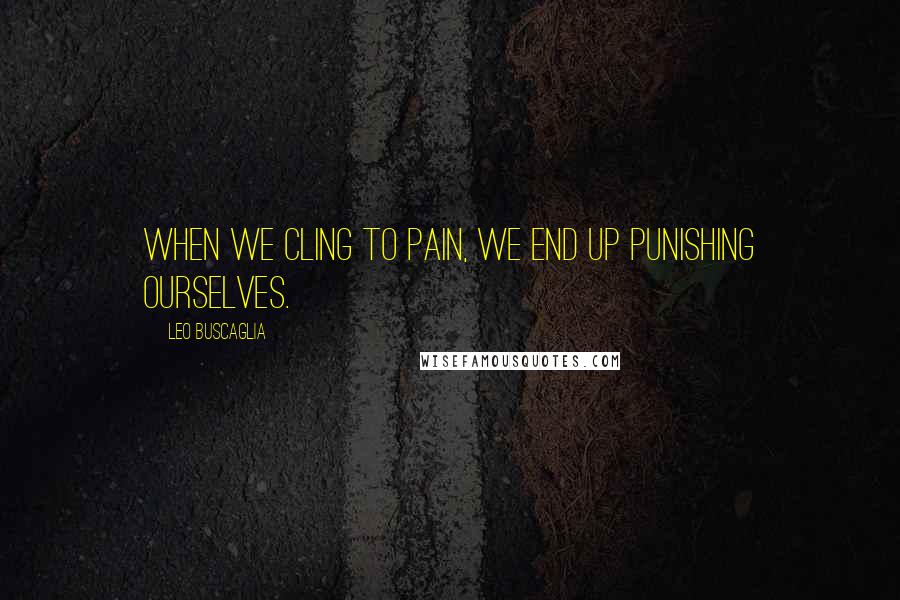 Leo Buscaglia Quotes: When we cling to pain, we end up punishing ourselves.