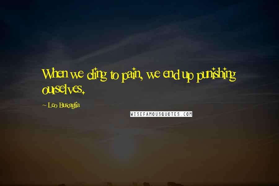 Leo Buscaglia Quotes: When we cling to pain, we end up punishing ourselves.