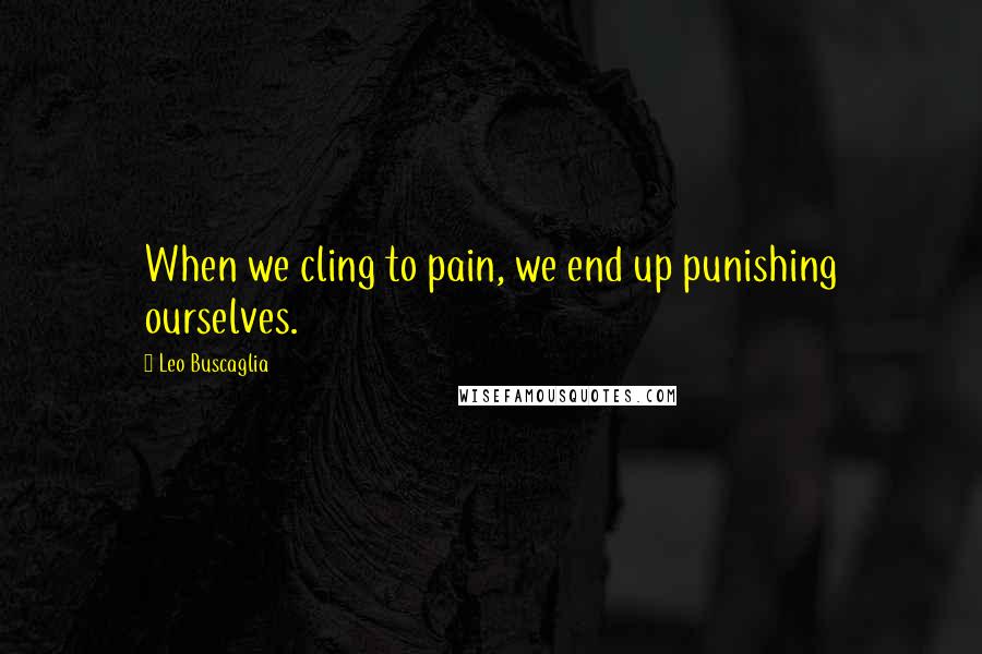 Leo Buscaglia Quotes: When we cling to pain, we end up punishing ourselves.