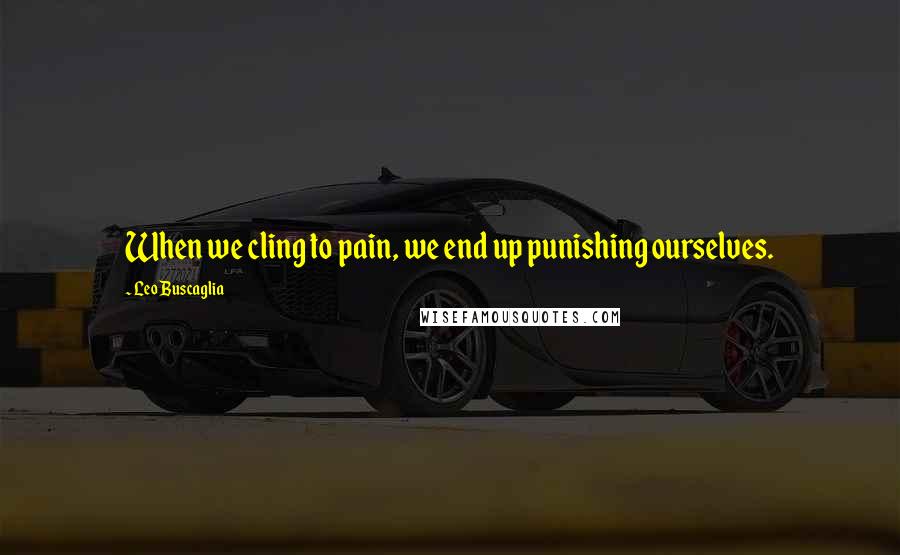 Leo Buscaglia Quotes: When we cling to pain, we end up punishing ourselves.