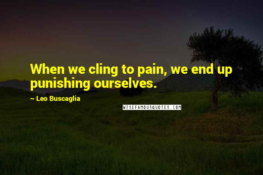 Leo Buscaglia Quotes: When we cling to pain, we end up punishing ourselves.