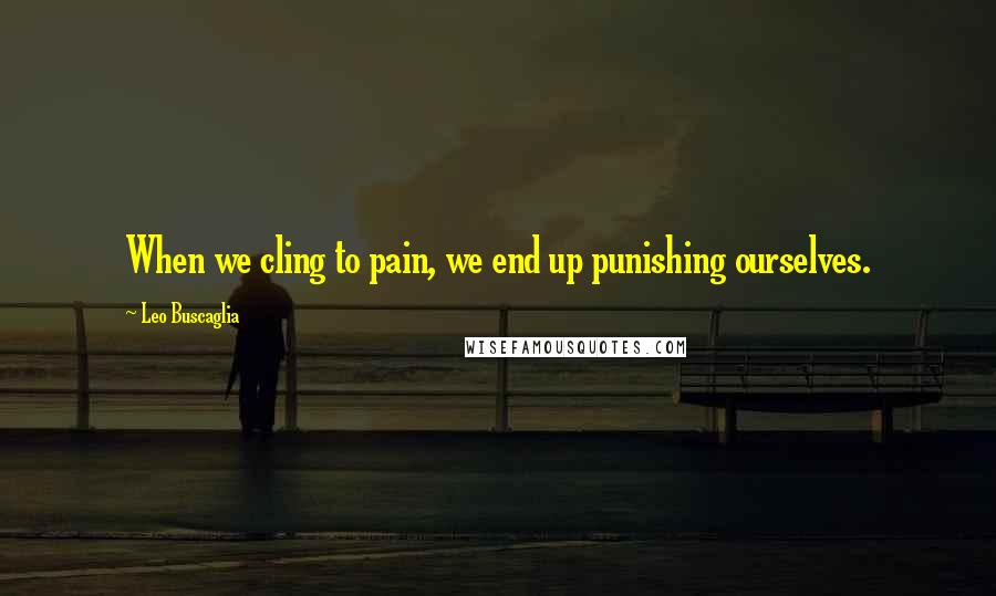 Leo Buscaglia Quotes: When we cling to pain, we end up punishing ourselves.