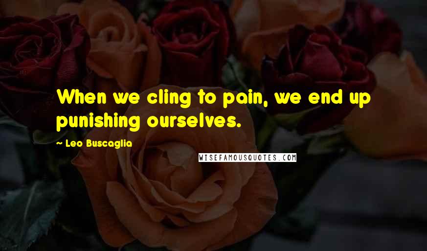 Leo Buscaglia Quotes: When we cling to pain, we end up punishing ourselves.