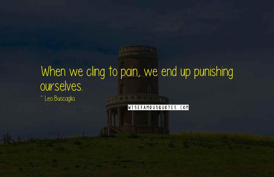 Leo Buscaglia Quotes: When we cling to pain, we end up punishing ourselves.