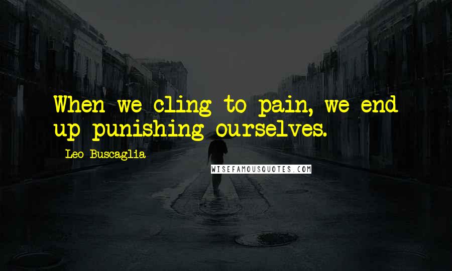 Leo Buscaglia Quotes: When we cling to pain, we end up punishing ourselves.
