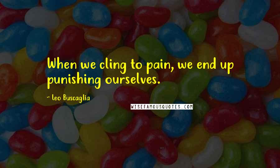 Leo Buscaglia Quotes: When we cling to pain, we end up punishing ourselves.
