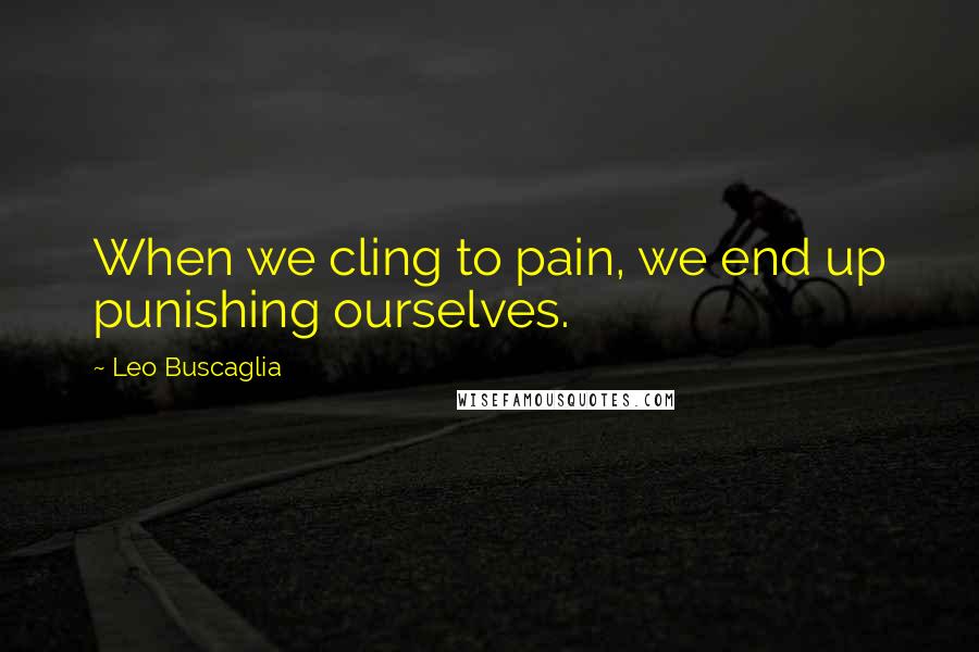Leo Buscaglia Quotes: When we cling to pain, we end up punishing ourselves.