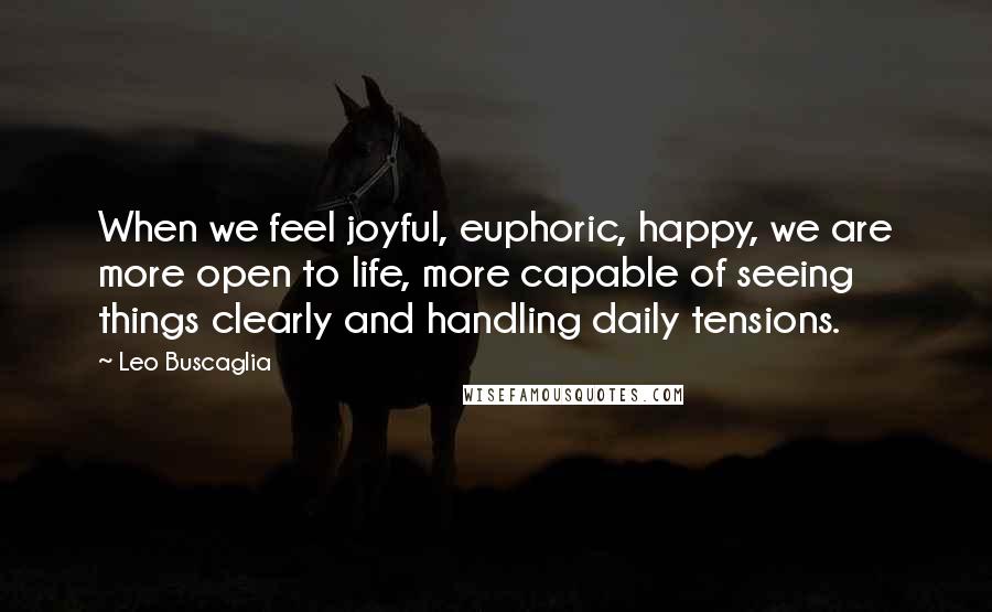 Leo Buscaglia Quotes: When we feel joyful, euphoric, happy, we are more open to life, more capable of seeing things clearly and handling daily tensions.