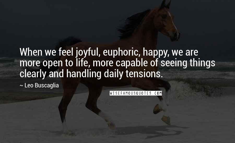 Leo Buscaglia Quotes: When we feel joyful, euphoric, happy, we are more open to life, more capable of seeing things clearly and handling daily tensions.