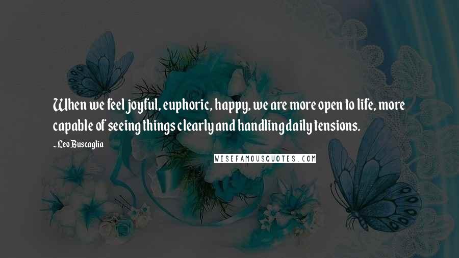 Leo Buscaglia Quotes: When we feel joyful, euphoric, happy, we are more open to life, more capable of seeing things clearly and handling daily tensions.