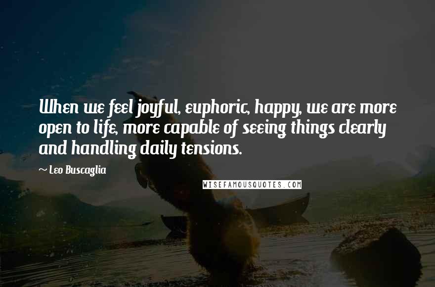 Leo Buscaglia Quotes: When we feel joyful, euphoric, happy, we are more open to life, more capable of seeing things clearly and handling daily tensions.