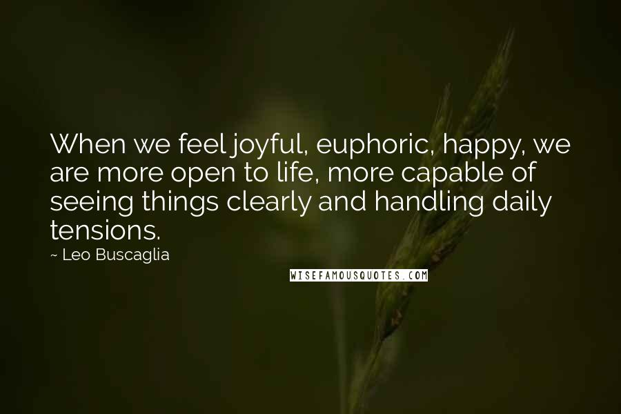 Leo Buscaglia Quotes: When we feel joyful, euphoric, happy, we are more open to life, more capable of seeing things clearly and handling daily tensions.