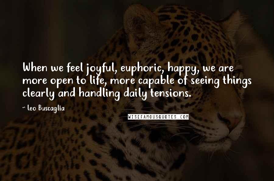 Leo Buscaglia Quotes: When we feel joyful, euphoric, happy, we are more open to life, more capable of seeing things clearly and handling daily tensions.