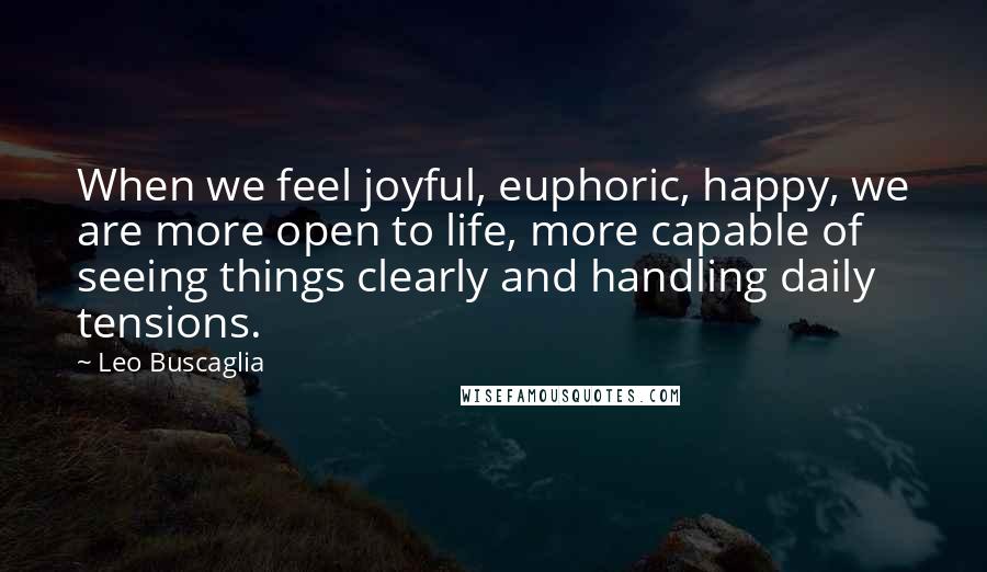 Leo Buscaglia Quotes: When we feel joyful, euphoric, happy, we are more open to life, more capable of seeing things clearly and handling daily tensions.