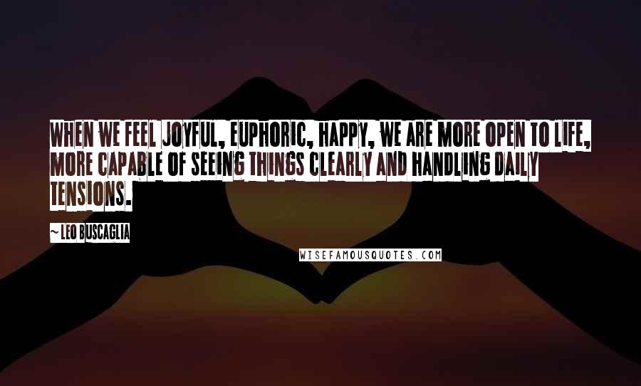 Leo Buscaglia Quotes: When we feel joyful, euphoric, happy, we are more open to life, more capable of seeing things clearly and handling daily tensions.