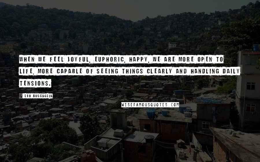 Leo Buscaglia Quotes: When we feel joyful, euphoric, happy, we are more open to life, more capable of seeing things clearly and handling daily tensions.