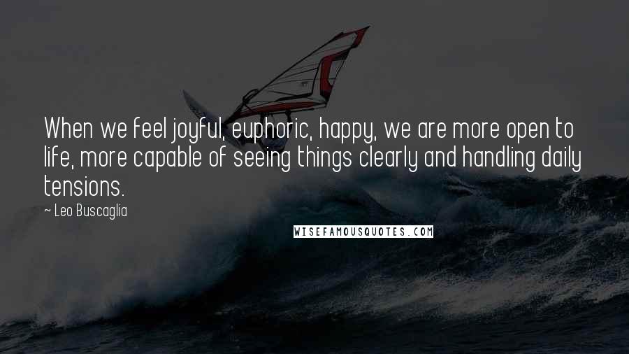 Leo Buscaglia Quotes: When we feel joyful, euphoric, happy, we are more open to life, more capable of seeing things clearly and handling daily tensions.