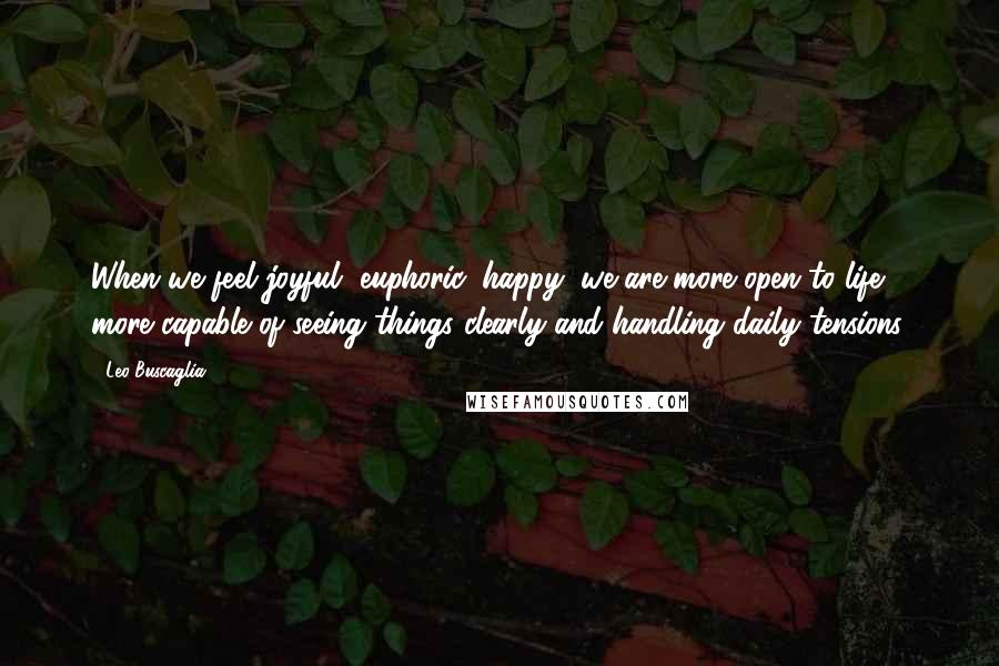 Leo Buscaglia Quotes: When we feel joyful, euphoric, happy, we are more open to life, more capable of seeing things clearly and handling daily tensions.