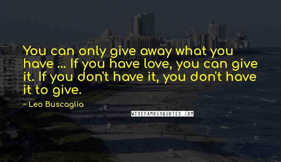 Leo Buscaglia Quotes: You can only give away what you have ... If you have love, you can give it. If you don't have it, you don't have it to give.