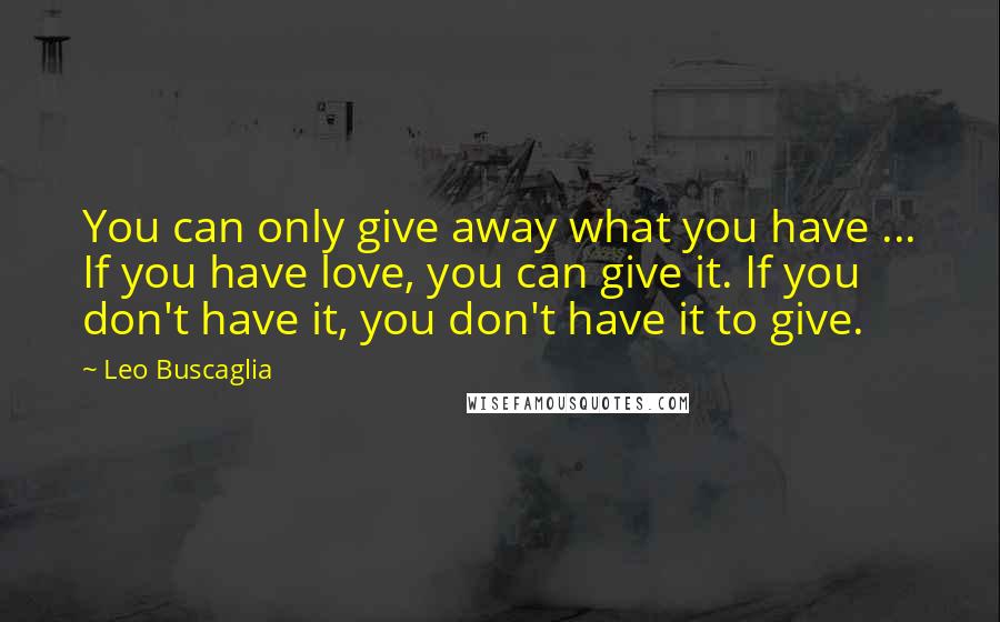 Leo Buscaglia Quotes: You can only give away what you have ... If you have love, you can give it. If you don't have it, you don't have it to give.