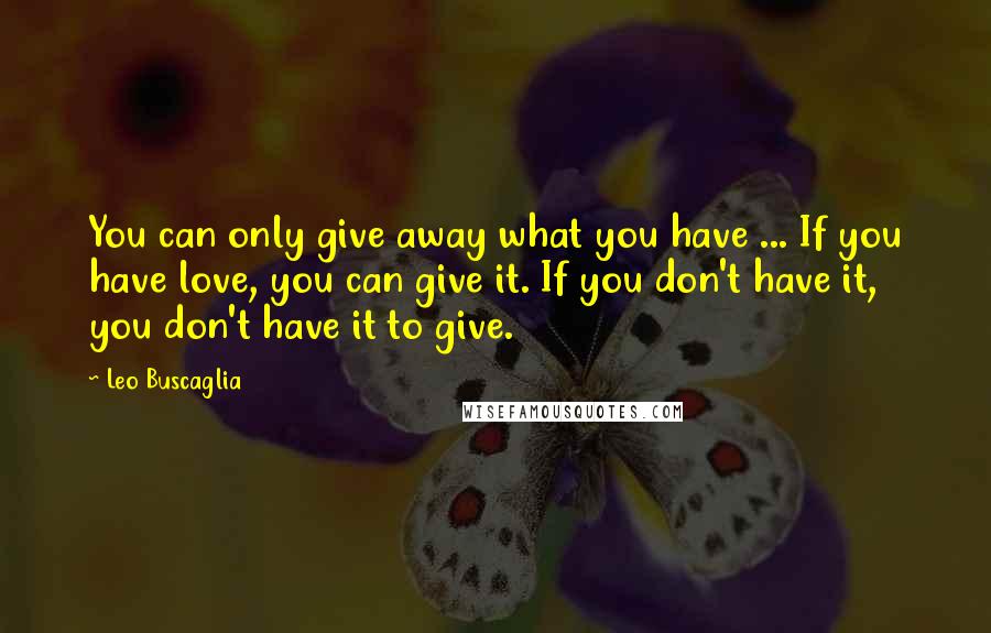 Leo Buscaglia Quotes: You can only give away what you have ... If you have love, you can give it. If you don't have it, you don't have it to give.