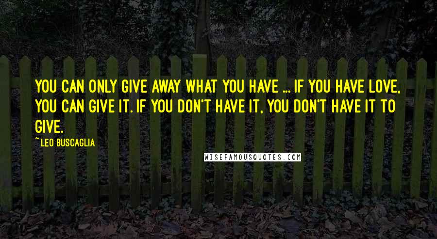 Leo Buscaglia Quotes: You can only give away what you have ... If you have love, you can give it. If you don't have it, you don't have it to give.