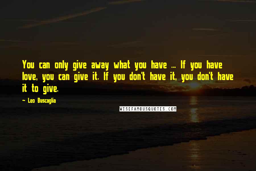 Leo Buscaglia Quotes: You can only give away what you have ... If you have love, you can give it. If you don't have it, you don't have it to give.