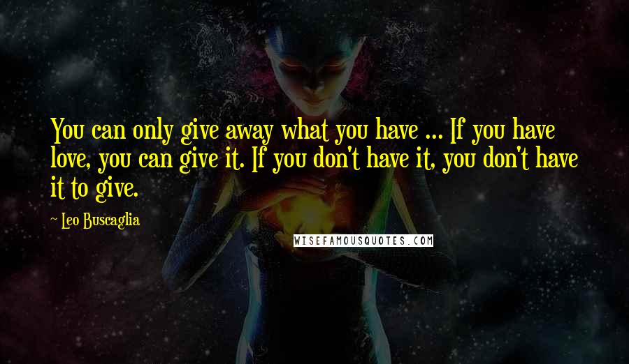 Leo Buscaglia Quotes: You can only give away what you have ... If you have love, you can give it. If you don't have it, you don't have it to give.