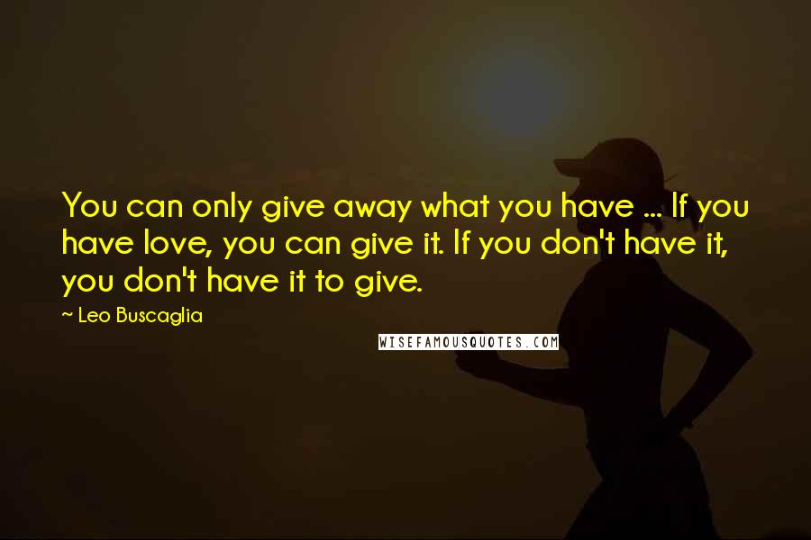 Leo Buscaglia Quotes: You can only give away what you have ... If you have love, you can give it. If you don't have it, you don't have it to give.