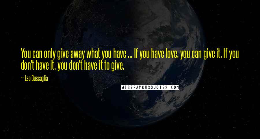 Leo Buscaglia Quotes: You can only give away what you have ... If you have love, you can give it. If you don't have it, you don't have it to give.