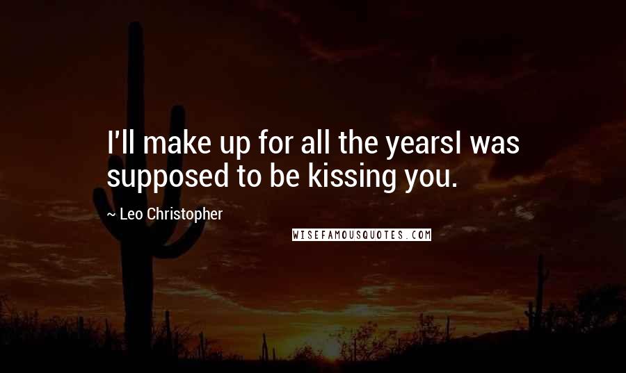 Leo Christopher Quotes: I'll make up for all the yearsI was supposed to be kissing you.