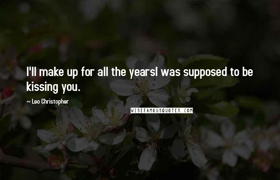 Leo Christopher Quotes: I'll make up for all the yearsI was supposed to be kissing you.