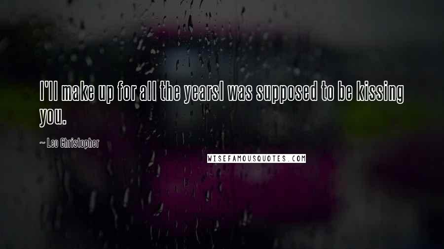 Leo Christopher Quotes: I'll make up for all the yearsI was supposed to be kissing you.