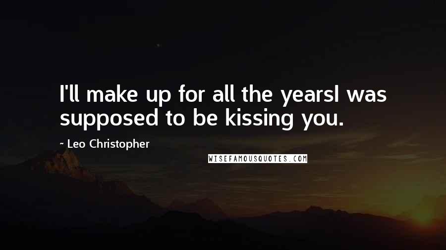 Leo Christopher Quotes: I'll make up for all the yearsI was supposed to be kissing you.