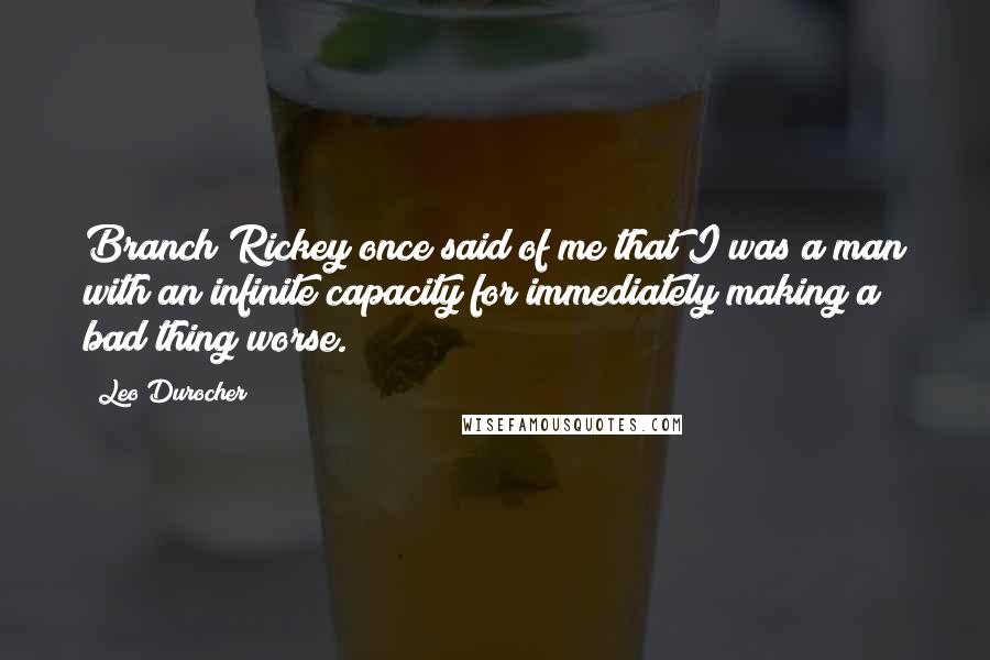 Leo Durocher Quotes: Branch Rickey once said of me that I was a man with an infinite capacity for immediately making a bad thing worse.