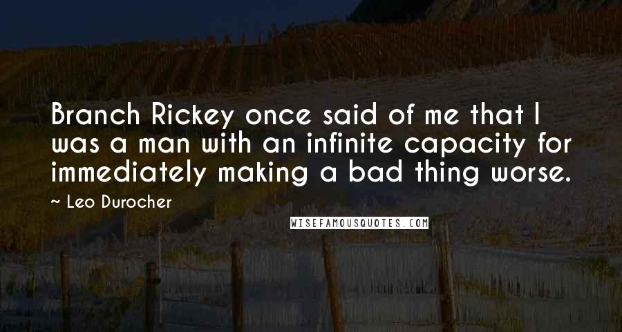 Leo Durocher Quotes: Branch Rickey once said of me that I was a man with an infinite capacity for immediately making a bad thing worse.