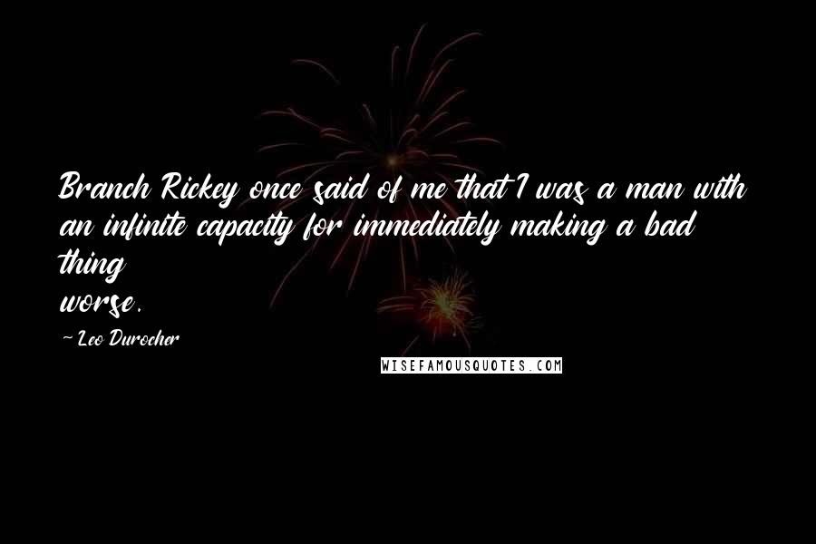 Leo Durocher Quotes: Branch Rickey once said of me that I was a man with an infinite capacity for immediately making a bad thing worse.