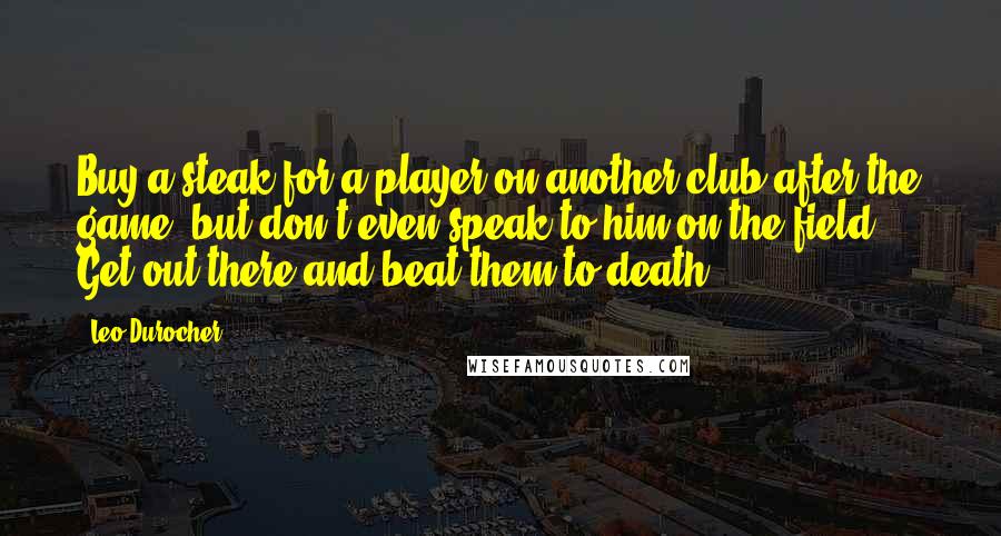 Leo Durocher Quotes: Buy a steak for a player on another club after the game, but don't even speak to him on the field. Get out there and beat them to death.