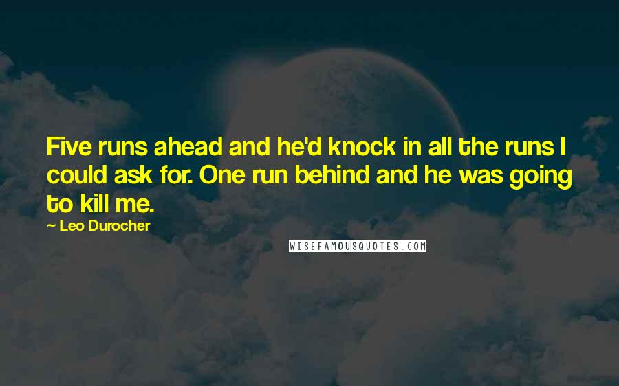 Leo Durocher Quotes: Five runs ahead and he'd knock in all the runs I could ask for. One run behind and he was going to kill me.