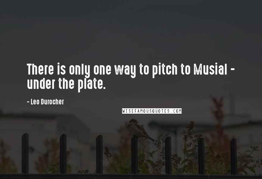 Leo Durocher Quotes: There is only one way to pitch to Musial - under the plate.